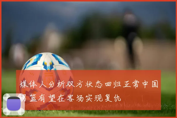 媒体人分析双方状态回归正常中国男篮有望在客场实现复仇