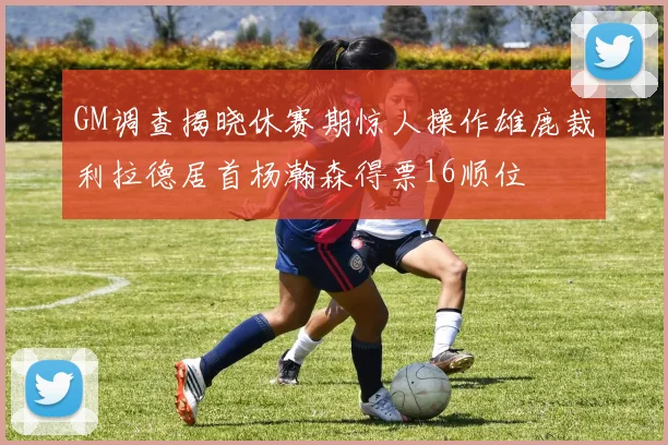GM调查揭晓休赛期惊人操作雄鹿裁利拉德居首杨瀚森得票16顺位