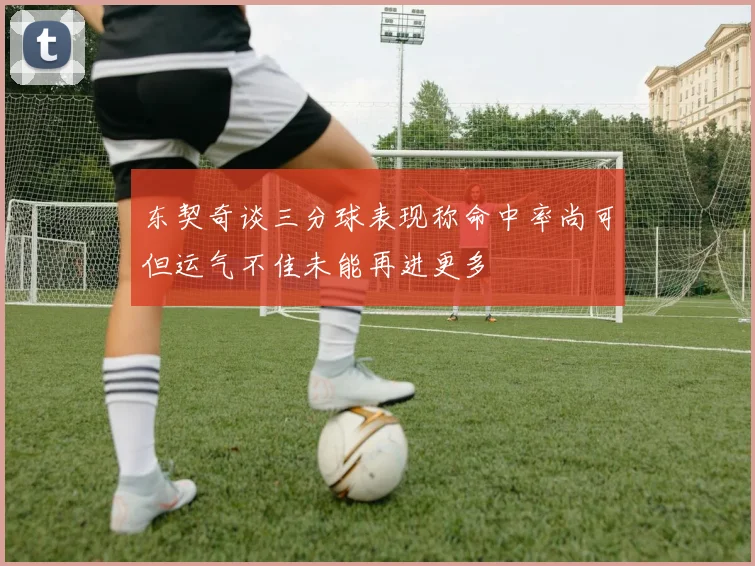 东契奇谈三分球表现称命中率尚可但运气不佳未能再进更多