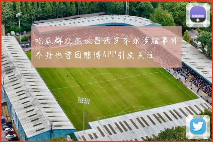吃瓜群众热议昌西罗齐尔涉赌事件乔丹也曾因赌博APP引发关注