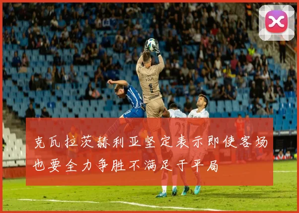 克瓦拉茨赫利亚坚定表示即使客场也要全力争胜不满足于平局