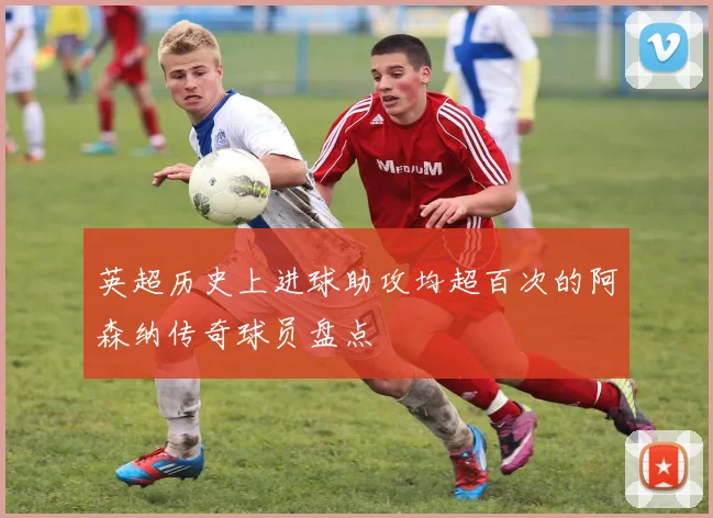 英超历史上进球助攻均超百次的阿森纳传奇球员盘点