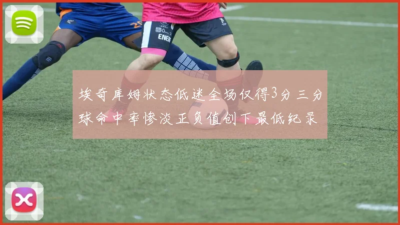 埃奇库姆状态低迷全场仅得3分三分球命中率惨淡正负值创下最低纪录