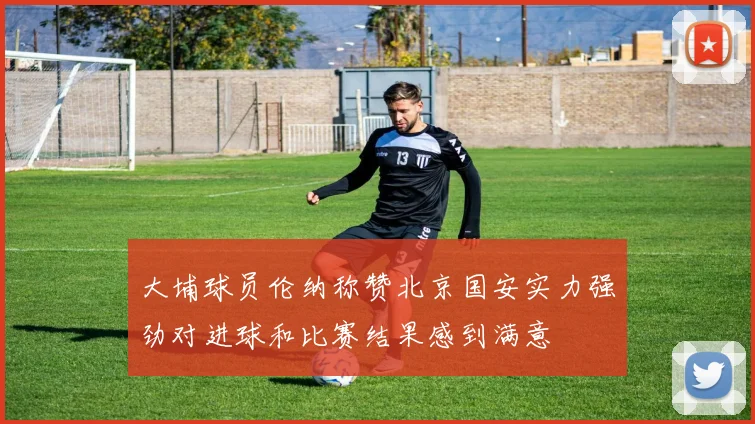 大埔球员伦纳称赞北京国安实力强劲对进球和比赛结果感到满意