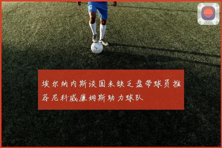 埃尔纳内斯谈国米缺乏盘带球员推荐尼科威廉姆斯助力球队