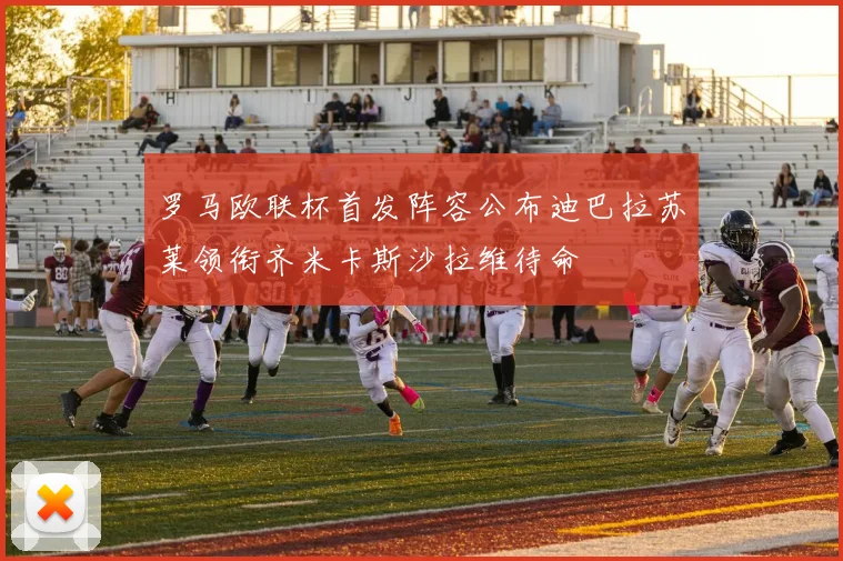 罗马欧联杯首发阵容公布迪巴拉苏莱领衔齐米卡斯沙拉维待命