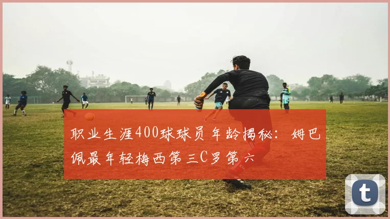 职业生涯400球球员年龄揭秘：姆巴佩最年轻梅西第三C罗第六