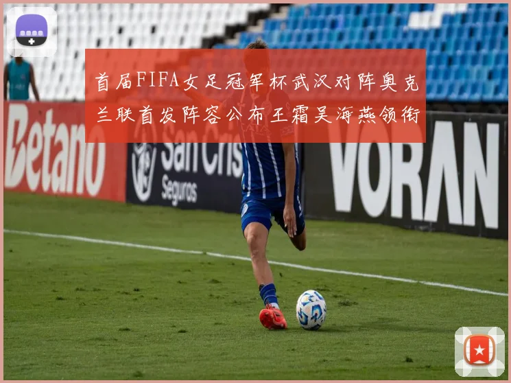 首届FIFA女足冠军杯武汉对阵奥克兰联首发阵容公布王霜吴海燕领衔出战