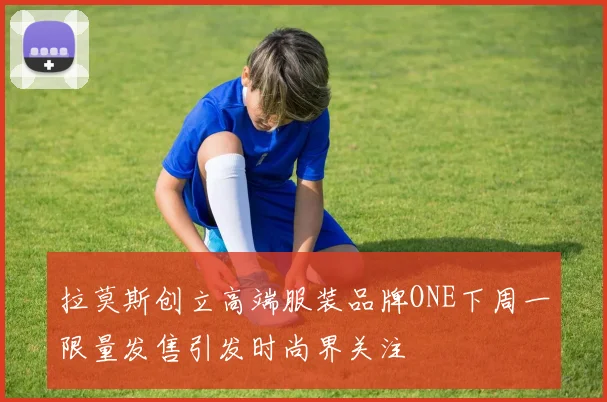 拉莫斯创立高端服装品牌ONE下周一限量发售引发时尚界关注