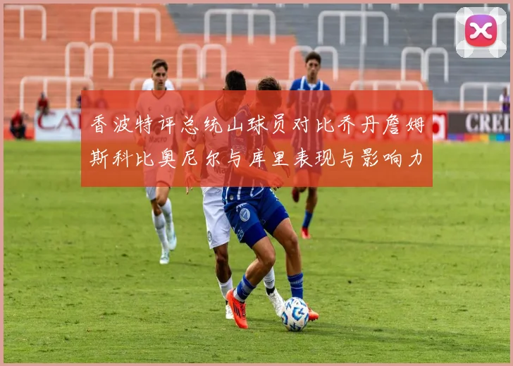 香波特评总统山球员对比乔丹詹姆斯科比奥尼尔与库里表现与影响力