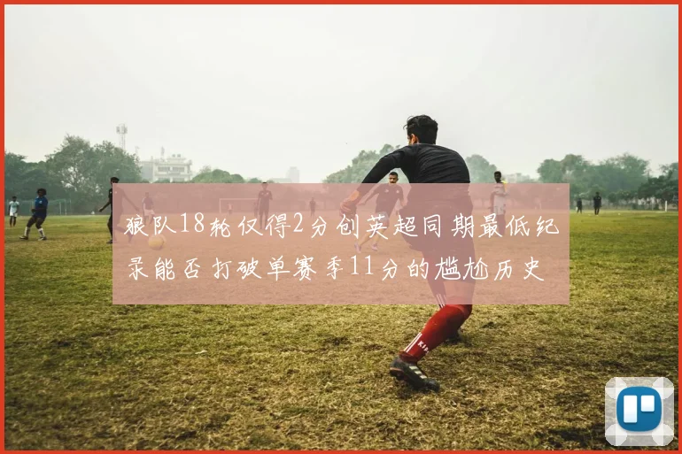 狼队18轮仅得2分创英超同期最低纪录能否打破单赛季11分的尴尬历史