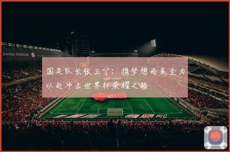 国足队长张玉宁：携梦想而来全力以赴冲击世界杯荣耀之路