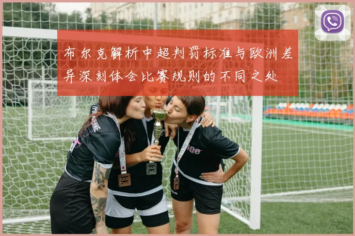 布尔克解析中超判罚标准与欧洲差异深刻体会比赛规则的不同之处