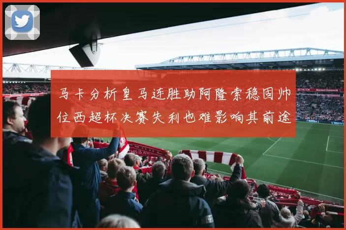 马卡分析皇马连胜助阿隆索稳固帅位西超杯决赛失利也难影响其前途