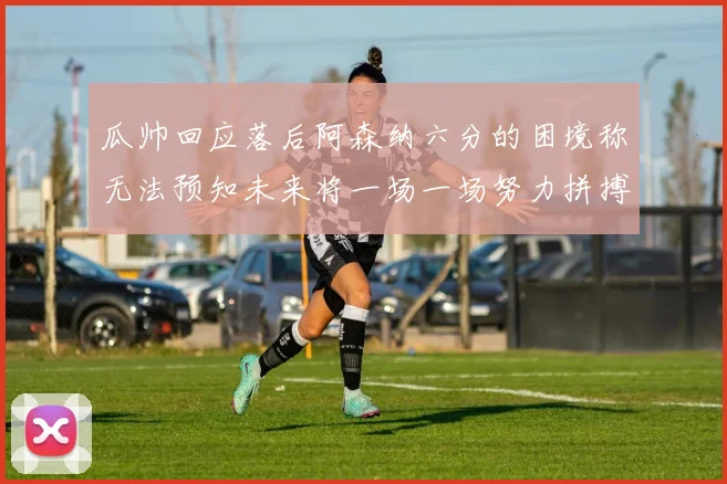 瓜帅回应落后阿森纳六分的困境称无法预知未来将一场一场努力拼搏