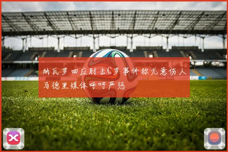 纳瓦罗回应肘击C罗事件称无意伤人马德里媒体呼吁严惩