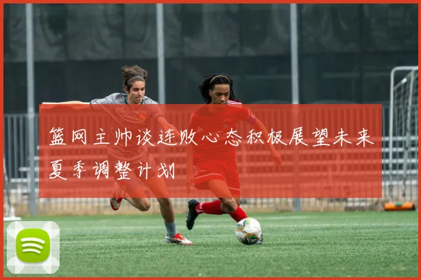 篮网主帅谈连败心态积极展望未来夏季调整计划