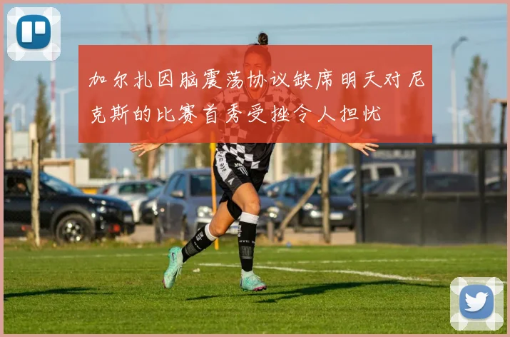 加尔扎因脑震荡协议缺席明天对尼克斯的比赛首秀受挫令人担忧