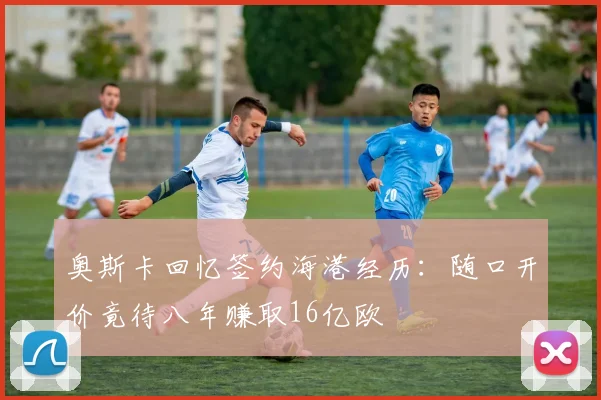奥斯卡回忆签约海港经历：随口开价竟待八年赚取16亿欧