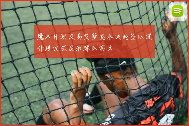 魔术计划交易艾萨克和次轮签以提升进攻深度和球队实力