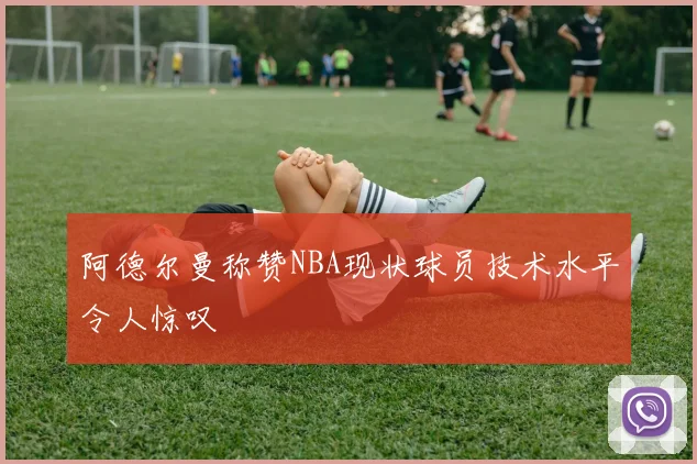 阿德尔曼称赞NBA现状球员技术水平令人惊叹