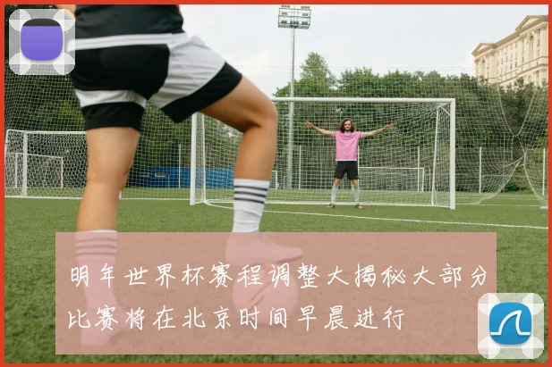 明年世界杯赛程调整大揭秘大部分比赛将在北京时间早晨进行