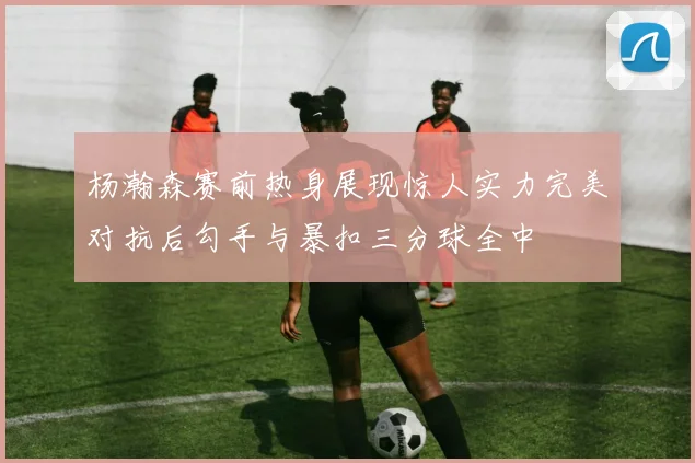 杨瀚森赛前热身展现惊人实力完美对抗后勾手与暴扣三分球全中