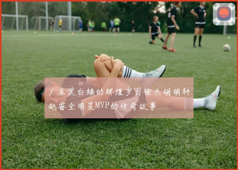 广东黑白矮的辉煌岁月徐杰胡明轩赵睿全明星MVP的传奇故事