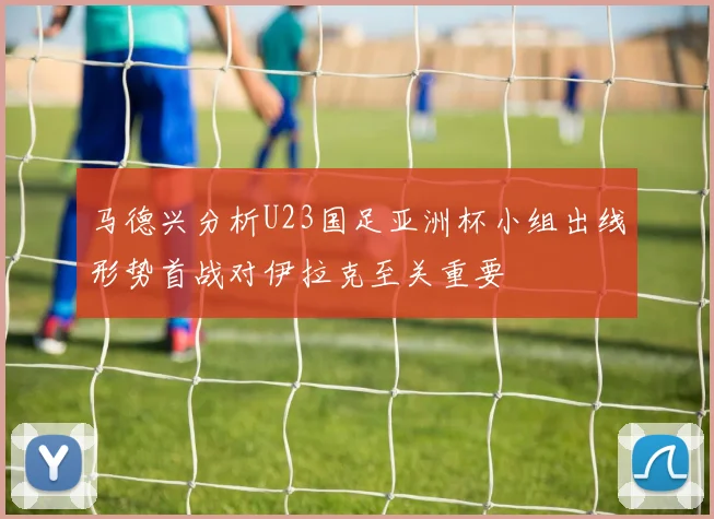 马德兴分析U23国足亚洲杯小组出线形势首战对伊拉克至关重要