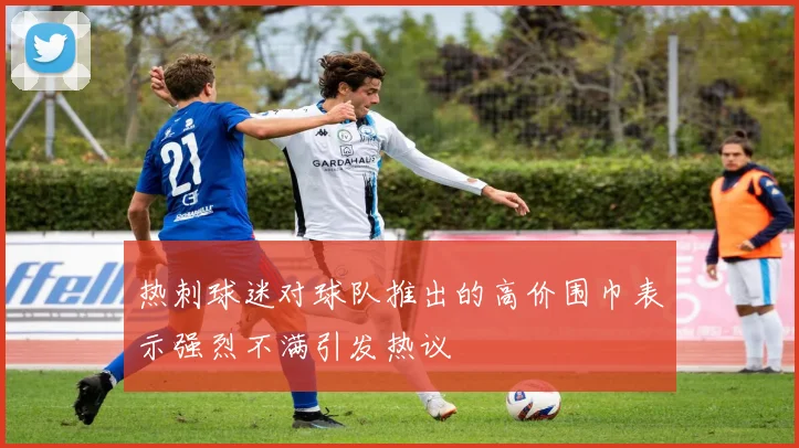 热刺球迷对球队推出的高价围巾表示强烈不满引发热议