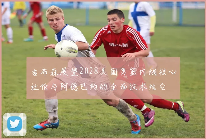 吉布森展望2028美国男篮内线核心杜伦与阿德巴约的全面技术结合