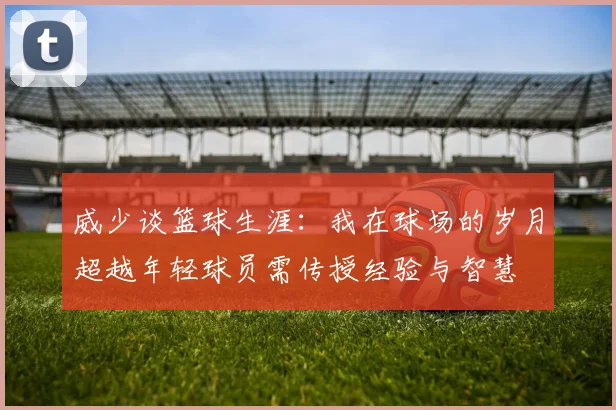 威少谈篮球生涯：我在球场的岁月超越年轻球员需传授经验与智慧
