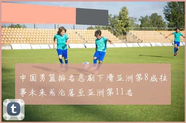 中国男篮排名急剧下滑亚洲第8成往事未来或沦落至亚洲第11名