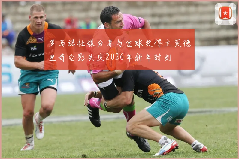 罗马诺社媒分享与金球奖得主莫德里奇合影共庆2026年新年时刻