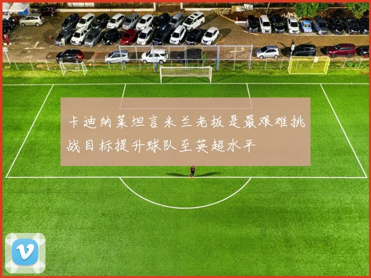 卡迪纳莱坦言米兰老板是最艰难挑战目标提升球队至英超水平