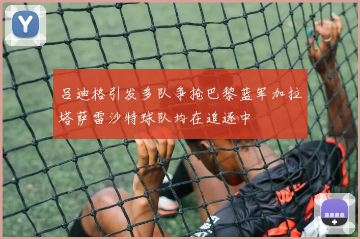 吕迪格引发多队争抢巴黎蓝军加拉塔萨雷沙特球队均在追逐中