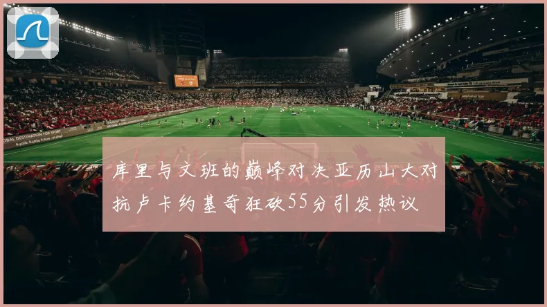 库里与文班的巅峰对决亚历山大对抗卢卡约基奇狂砍55分引发热议