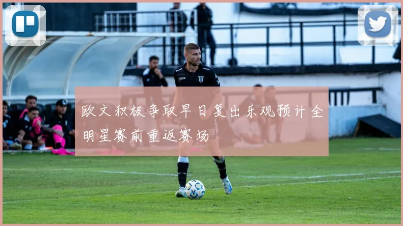欧文积极争取早日复出乐观预计全明星赛前重返赛场
