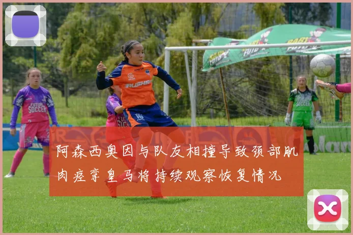 阿森西奥因与队友相撞导致颈部肌肉痉挛皇马将持续观察恢复情况