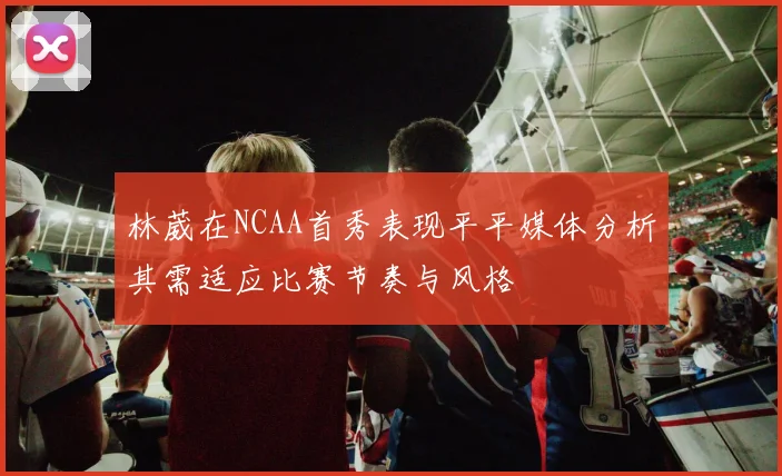 林葳在NCAA首秀表现平平媒体分析其需适应比赛节奏与风格