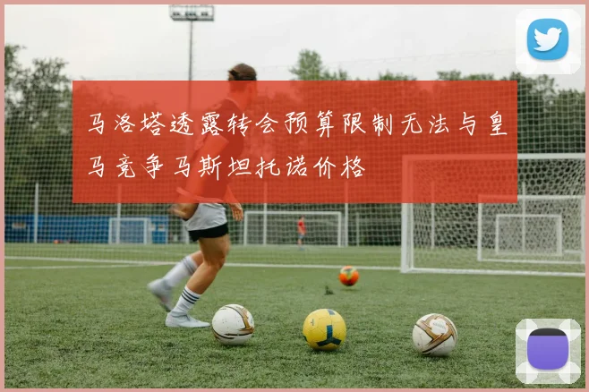 马洛塔透露转会预算限制无法与皇马竞争马斯坦托诺价格