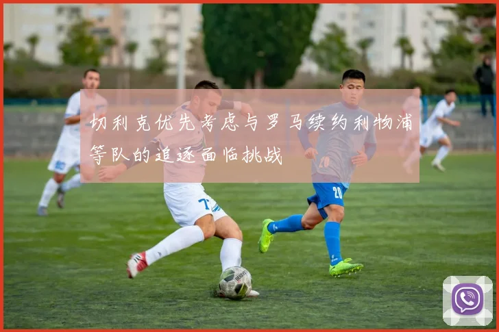 切利克优先考虑与罗马续约利物浦等队的追逐面临挑战